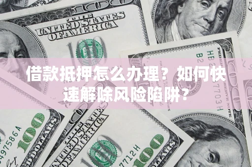 济南借款抵押怎么办理？如何快速解除风险陷阱？