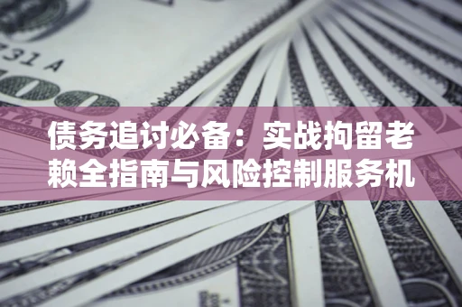 济南债务追讨必备：实战拘留老赖全指南与风险控制服务机构推荐