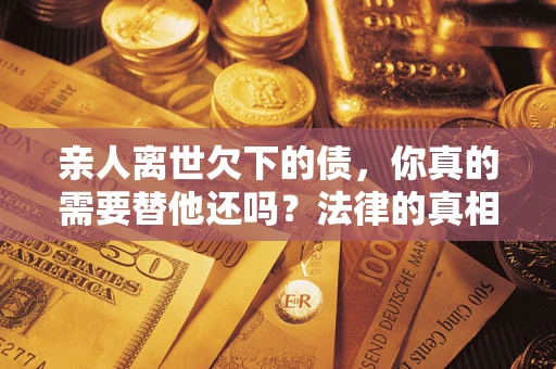 济南亲人离世欠下的债，你真的需要替他还吗？法律的真相或许与你想的不一样